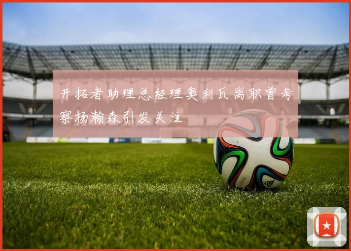 开拓者助理总经理奥利瓦离职曾考察杨瀚森引发关注
