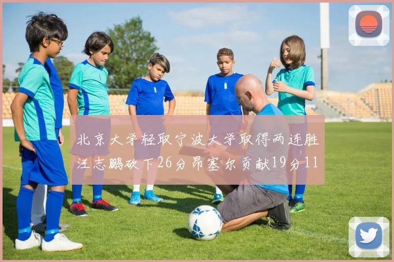 北京大学轻取宁波大学取得两连胜汪志鹏砍下26分昂塞尔贡献19分11篮板5助攻