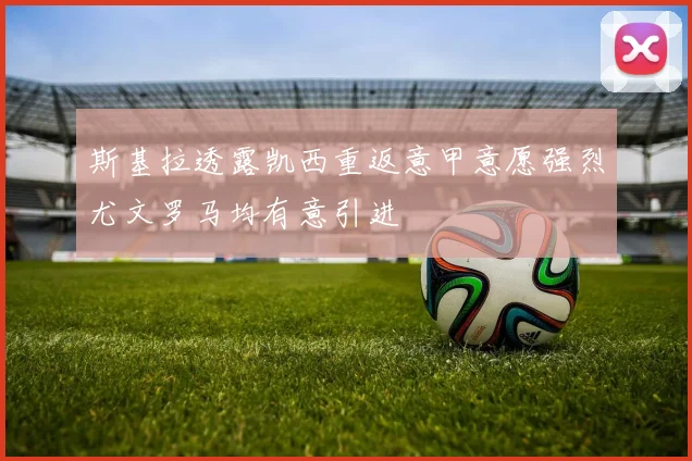 斯基拉透露凯西重返意甲意愿强烈尤文罗马均有意引进