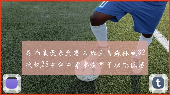 恐怖表现系列赛文班主与森林狼82投仅28中命中率惨淡华子状态低迷仅10投3中