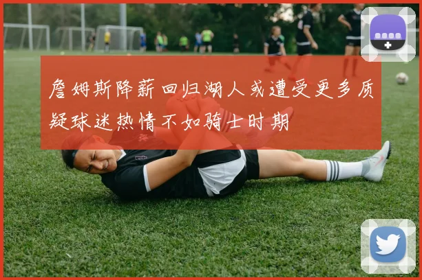 詹姆斯降薪回归湖人或遭受更多质疑球迷热情不如骑士时期