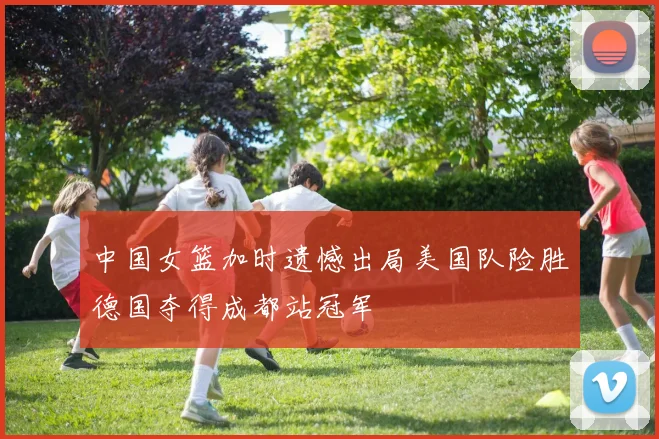 中国女篮加时遗憾出局美国队险胜德国夺得成都站冠军