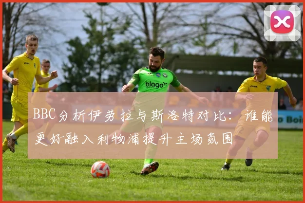 BBC分析伊劳拉与斯洛特对比：谁能更好融入利物浦提升主场氛围
