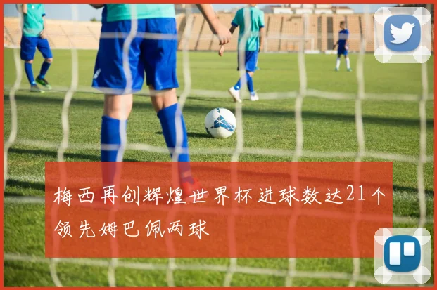 梅西再创辉煌世界杯进球数达21个领先姆巴佩两球