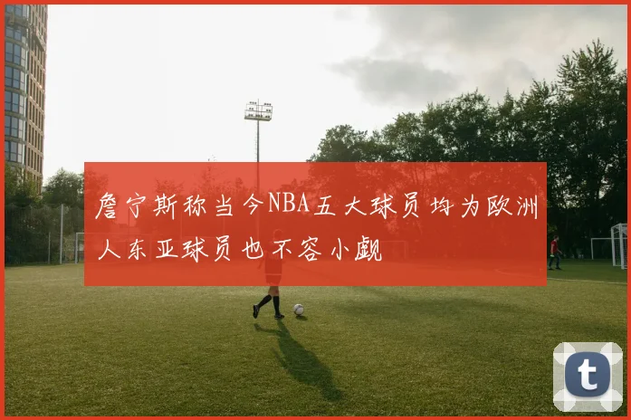詹宁斯称当今NBA五大球员均为欧洲人东亚球员也不容小觑