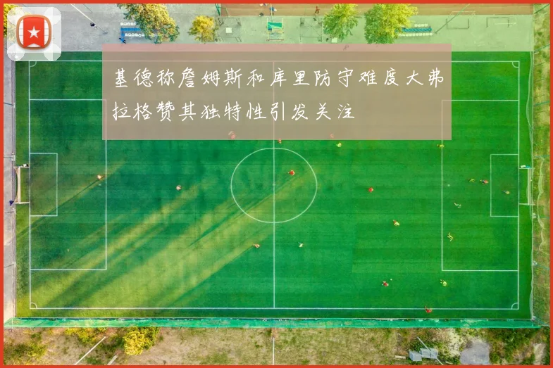 基德称詹姆斯和库里防守难度大弗拉格赞其独特性引发关注