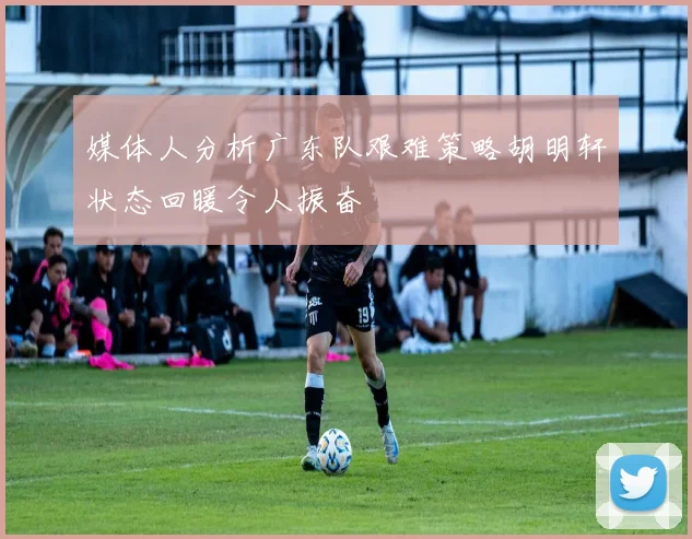 媒体人分析广东队艰难策略胡明轩状态回暖令人振奋